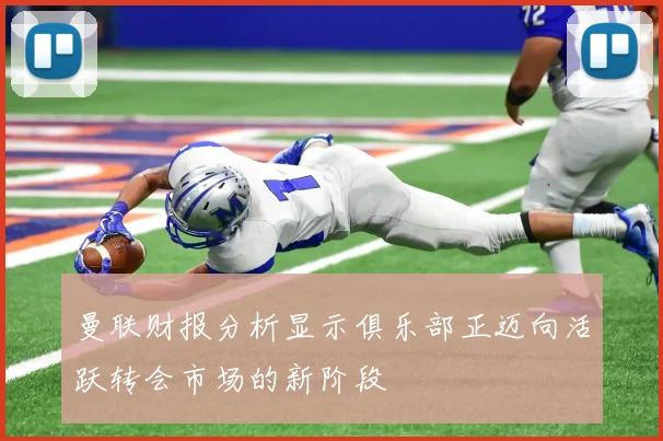 曼联财报分析显示俱乐部正迈向活跃转会市场的新阶段