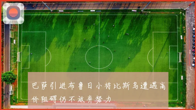 巴萨引进布鲁日小将比斯乌遭遇高价阻碍仍不放弃努力
