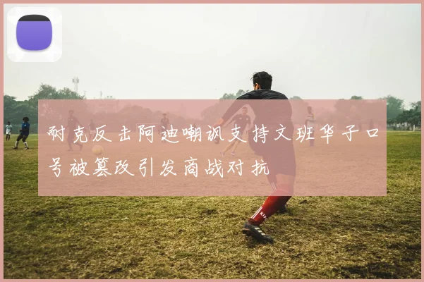 耐克反击阿迪嘲讽支持文班华子口号被篡改引发商战对抗