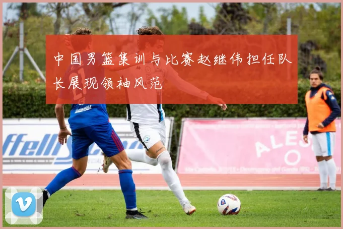 中国男篮集训与比赛赵继伟担任队长展现领袖风范