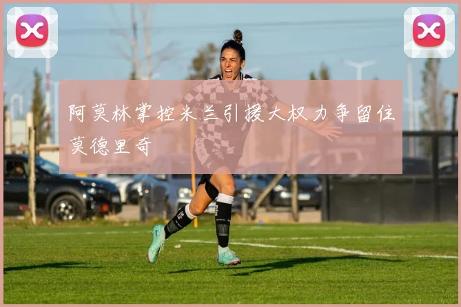 阿莫林掌控米兰引援大权力争留住莫德里奇
