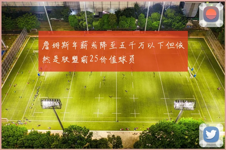 詹姆斯年薪或降至五千万以下但依然是联盟前25价值球员