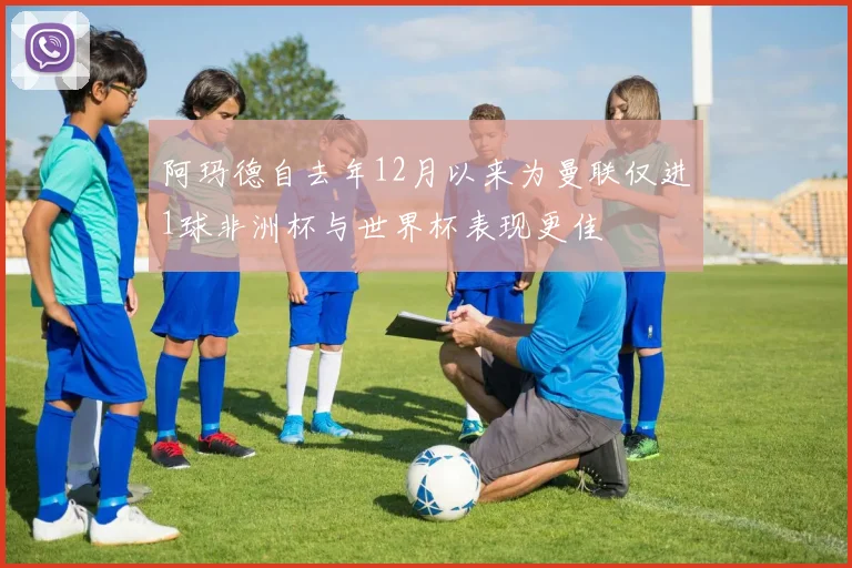 阿玛德自去年12月以来为曼联仅进1球非洲杯与世界杯表现更佳