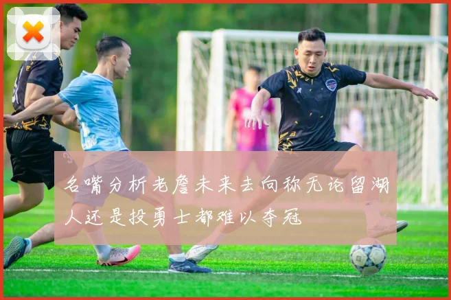 名嘴分析老詹未来去向称无论留湖人还是投勇士都难以夺冠