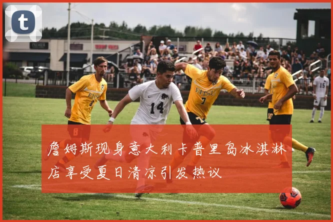詹姆斯现身意大利卡普里岛冰淇淋店享受夏日清凉引发热议