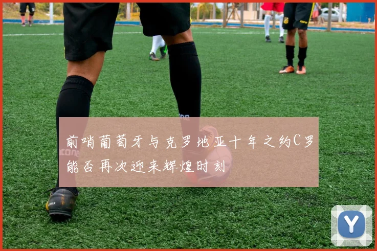 前哨葡萄牙与克罗地亚十年之约C罗能否再次迎来辉煌时刻