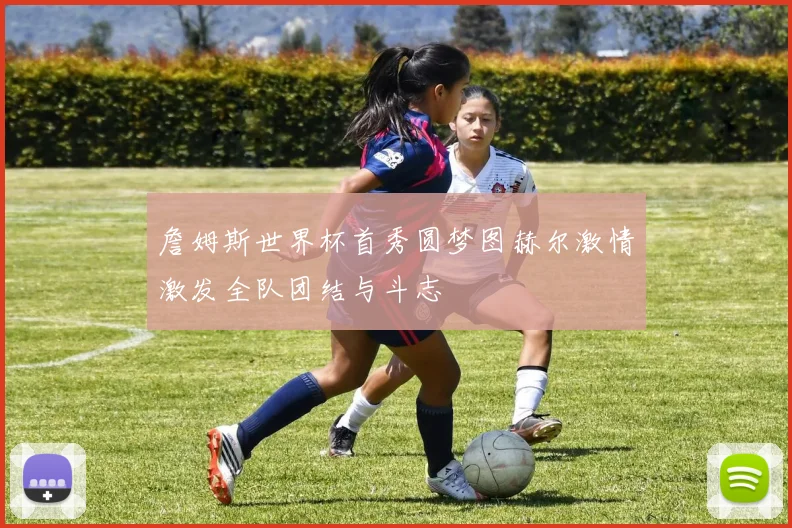 詹姆斯世界杯首秀圆梦图赫尔激情激发全队团结与斗志
