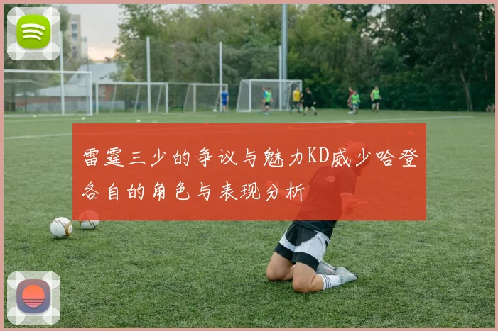 雷霆三少的争议与魅力KD威少哈登各自的角色与表现分析
