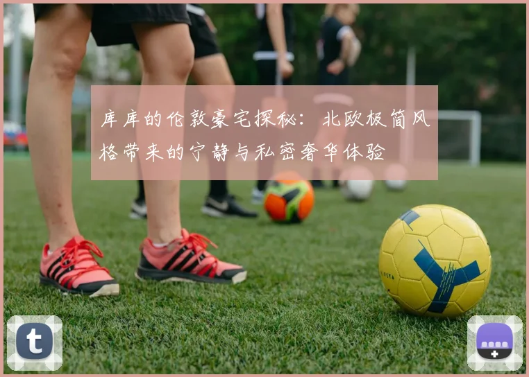 库库的伦敦豪宅探秘：北欧极简风格带来的宁静与私密奢华体验