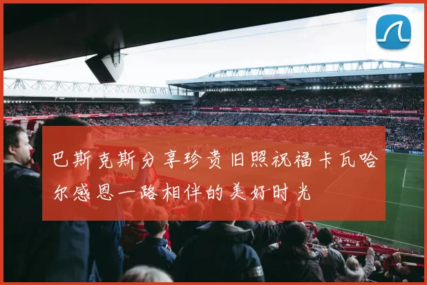 巴斯克斯分享珍贵旧照祝福卡瓦哈尔感恩一路相伴的美好时光