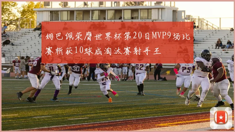 姆巴佩荣膺世界杯第20日MVP9场比赛斩获10球成淘汰赛射手王