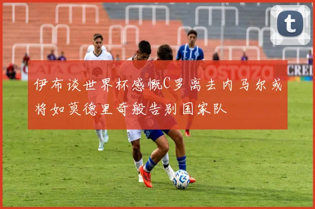 伊布谈世界杯感慨C罗离去内马尔或将如莫德里奇般告别国家队