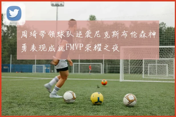 周琦带领球队逆袭尼克斯布伦森神勇表现成就FMVP荣耀之夜