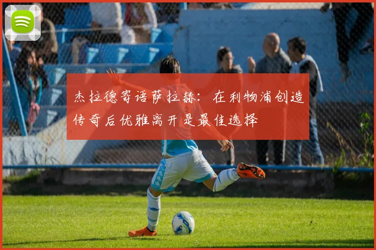 杰拉德寄语萨拉赫：在利物浦创造传奇后优雅离开是最佳选择
