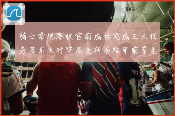 骑士常规赛收官前成功完成三大任务若东决对阵尼克斯或绿军前景乐观