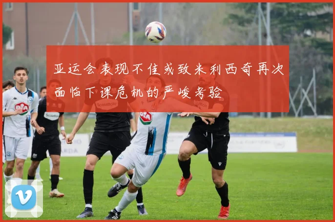 亚运会表现不佳或致米利西奇再次面临下课危机的严峻考验