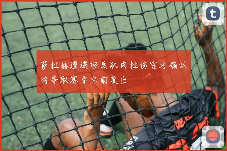 萨拉赫遭遇轻度肌肉拉伤官方确认将争取赛季末前复出