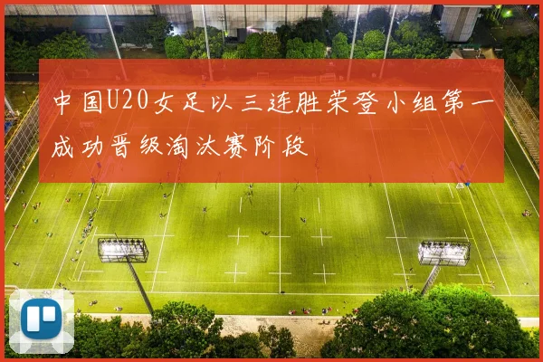 中国U20女足以三连胜荣登小组第一成功晋级淘汰赛阶段