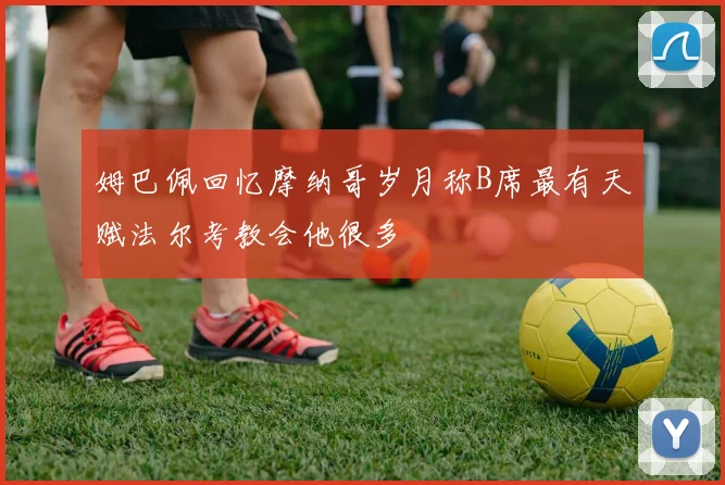 姆巴佩回忆摩纳哥岁月称B席最有天赋法尔考教会他很多