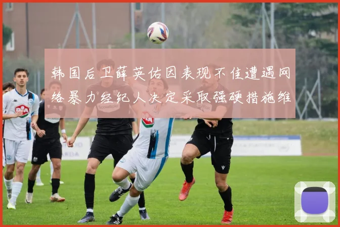 韩国后卫薛英佑因表现不佳遭遇网络暴力经纪人决定采取强硬措施维护权益