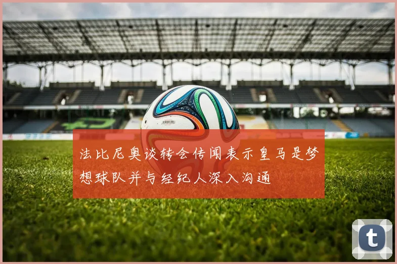 法比尼奥谈转会传闻表示皇马是梦想球队并与经纪人深入沟通