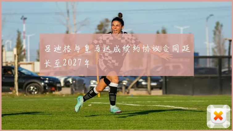 吕迪格与皇马达成续约协议合同延长至2027年