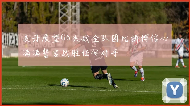 麦丹展望G6决战全队团结拼搏信心满满誓言战胜任何对手
