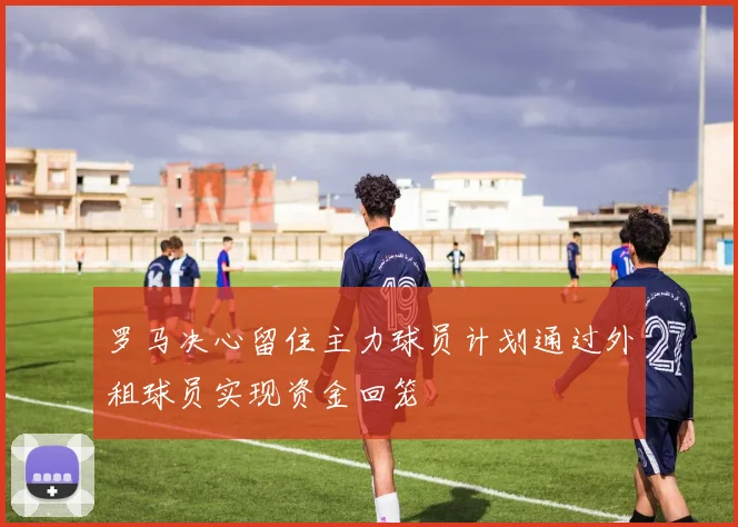 罗马决心留住主力球员计划通过外租球员实现资金回笼