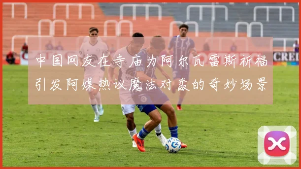 中国网友在寺庙为阿尔瓦雷斯祈福引发阿媒热议魔法对轰的奇妙场景