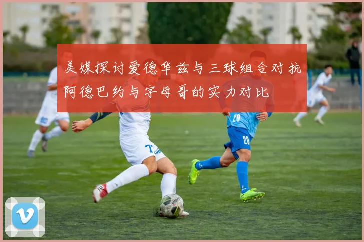 美媒探讨爱德华兹与三球组合对抗阿德巴约与字母哥的实力对比